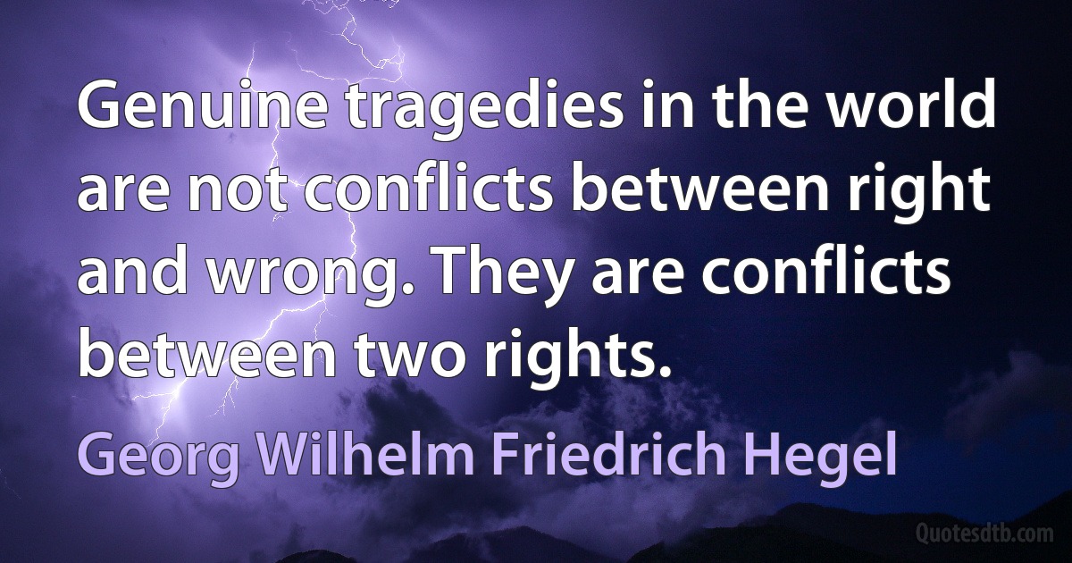 Genuine tragedies in the world are not conflicts between right and wrong. They are conflicts between two rights. (Georg Wilhelm Friedrich Hegel)