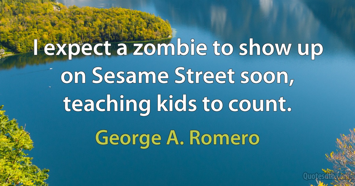 I expect a zombie to show up on Sesame Street soon, teaching kids to count. (George A. Romero)