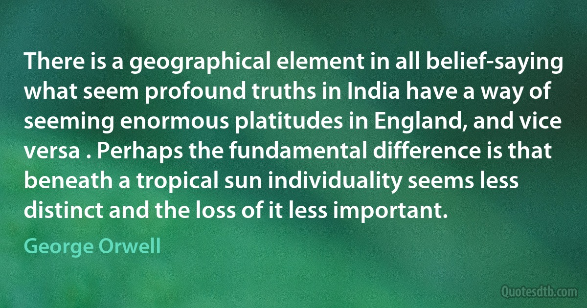 There is a geographical element in all belief-saying what seem profound truths in India have a way of seeming enormous platitudes in England, and vice versa . Perhaps the fundamental difference is that beneath a tropical sun individuality seems less distinct and the loss of it less important. (George Orwell)