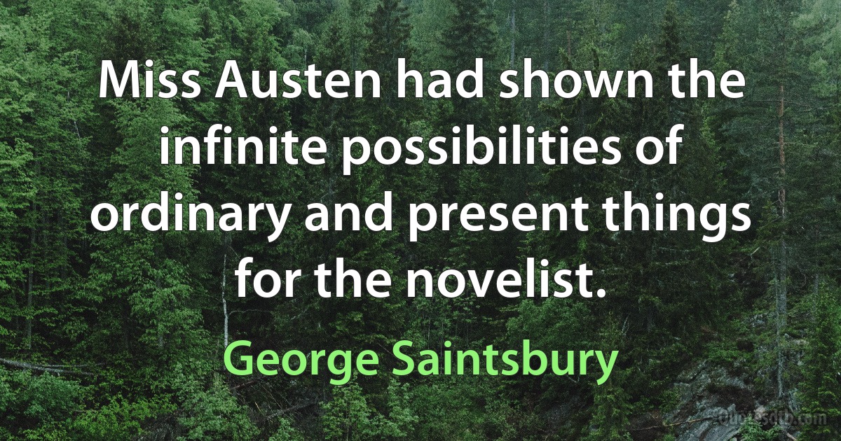 Miss Austen had shown the infinite possibilities of ordinary and present things for the novelist. (George Saintsbury)