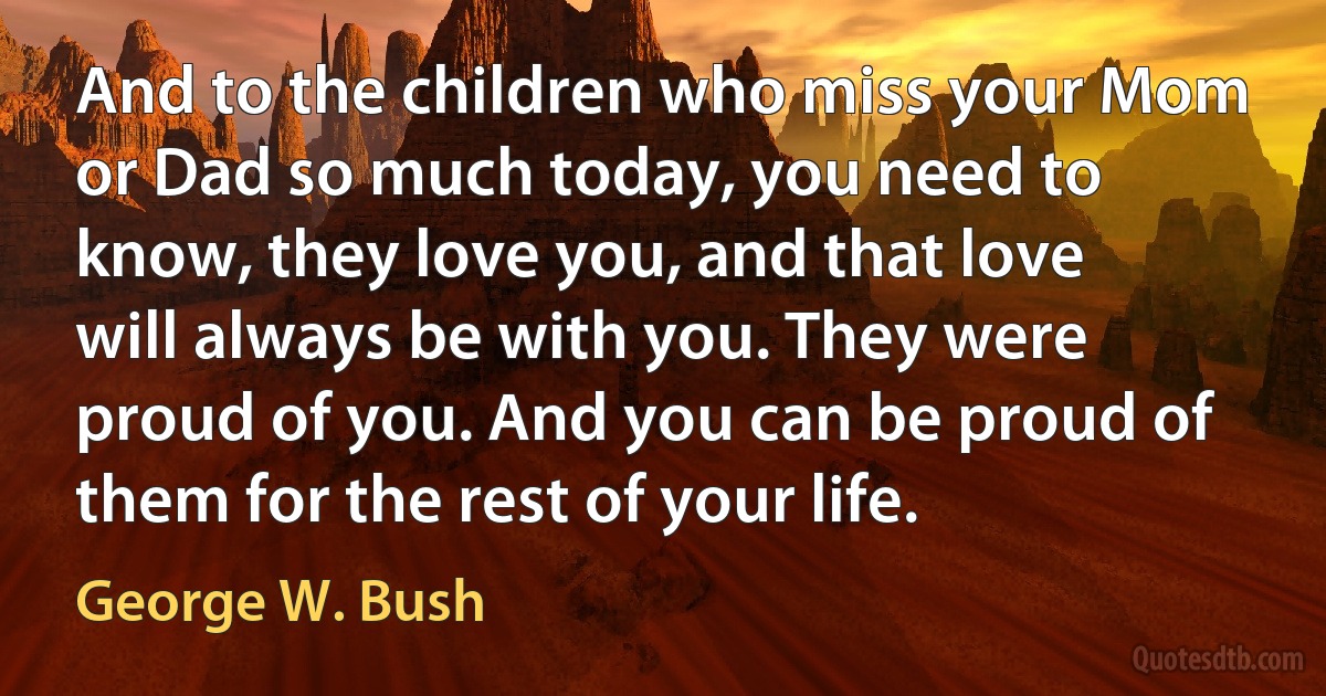 And to the children who miss your Mom or Dad so much today, you need to know, they love you, and that love will always be with you. They were proud of you. And you can be proud of them for the rest of your life. (George W. Bush)