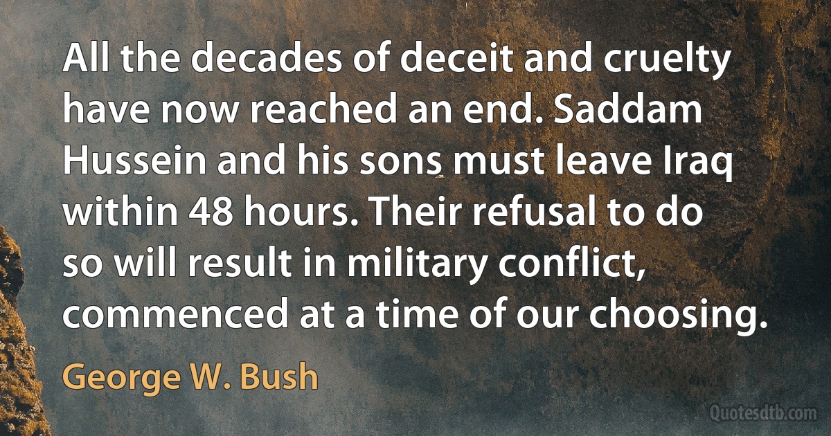 All the decades of deceit and cruelty have now reached an end. Saddam Hussein and his sons must leave Iraq within 48 hours. Their refusal to do so will result in military conflict, commenced at a time of our choosing. (George W. Bush)