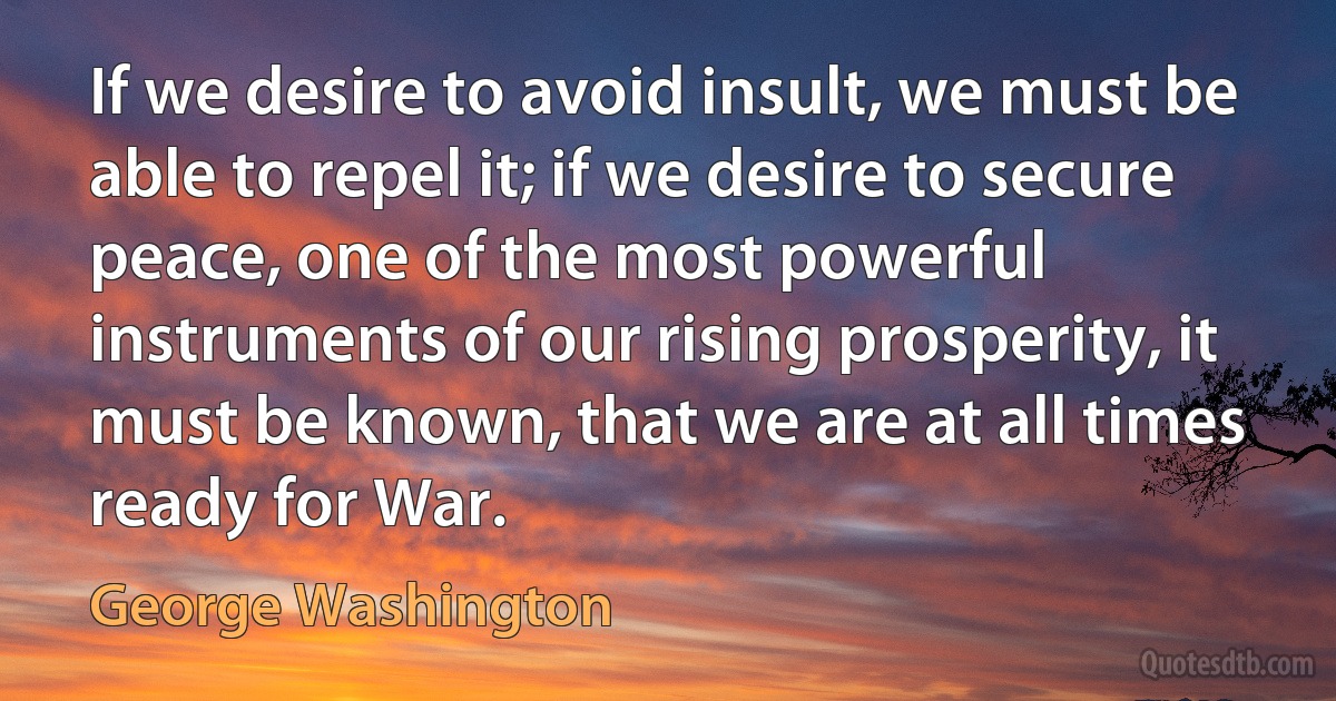 If we desire to avoid insult, we must be able to repel it; if we desire to secure peace, one of the most powerful instruments of our rising prosperity, it must be known, that we are at all times ready for War. (George Washington)