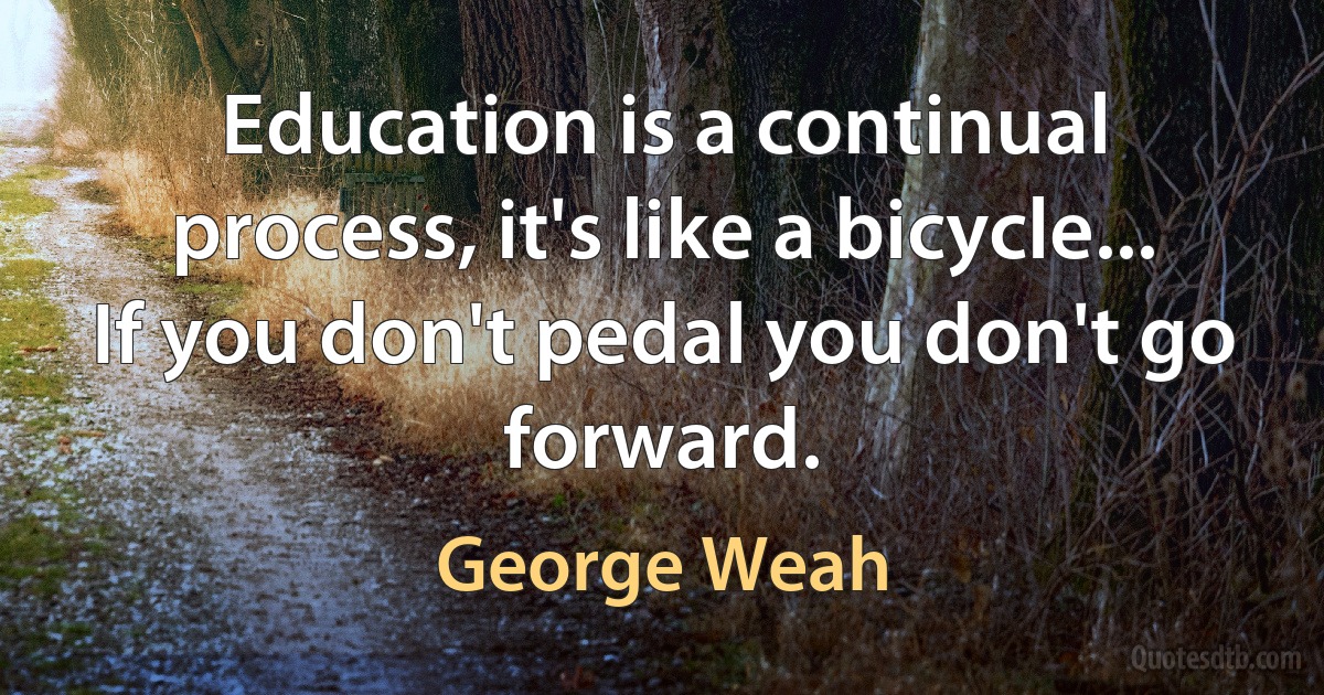 Education is a continual process, it's like a bicycle... If you don't pedal you don't go forward. (George Weah)