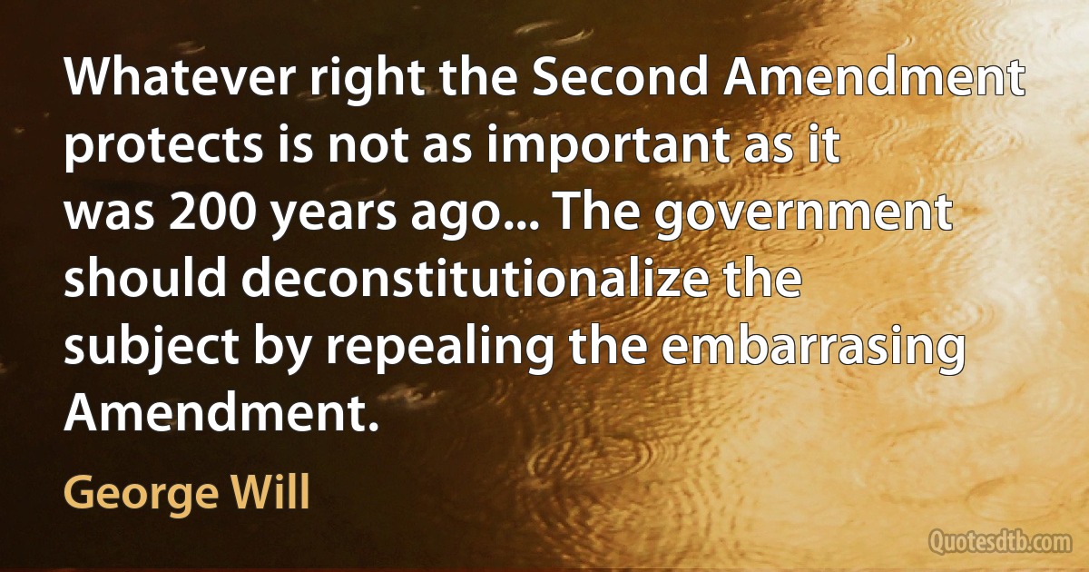 Whatever right the Second Amendment protects is not as important as it was 200 years ago... The government should deconstitutionalize the subject by repealing the embarrasing Amendment. (George Will)