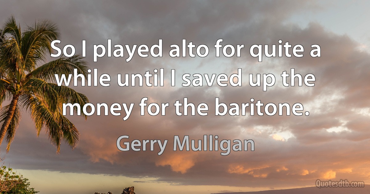 So I played alto for quite a while until I saved up the money for the baritone. (Gerry Mulligan)