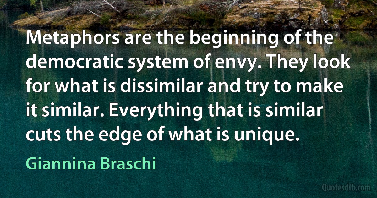 Metaphors are the beginning of the democratic system of envy. They look for what is dissimilar and try to make it similar. Everything that is similar cuts the edge of what is unique. (Giannina Braschi)