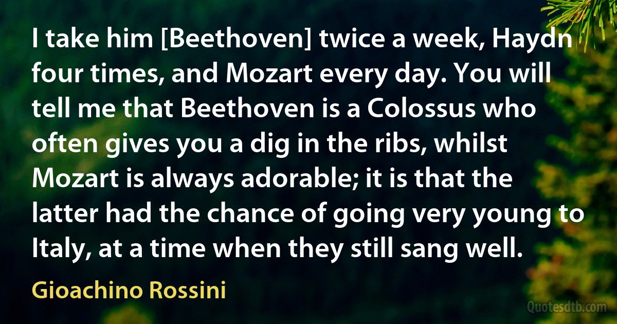 I take him [Beethoven] twice a week, Haydn four times, and Mozart every day. You will tell me that Beethoven is a Colossus who often gives you a dig in the ribs, whilst Mozart is always adorable; it is that the latter had the chance of going very young to Italy, at a time when they still sang well. (Gioachino Rossini)