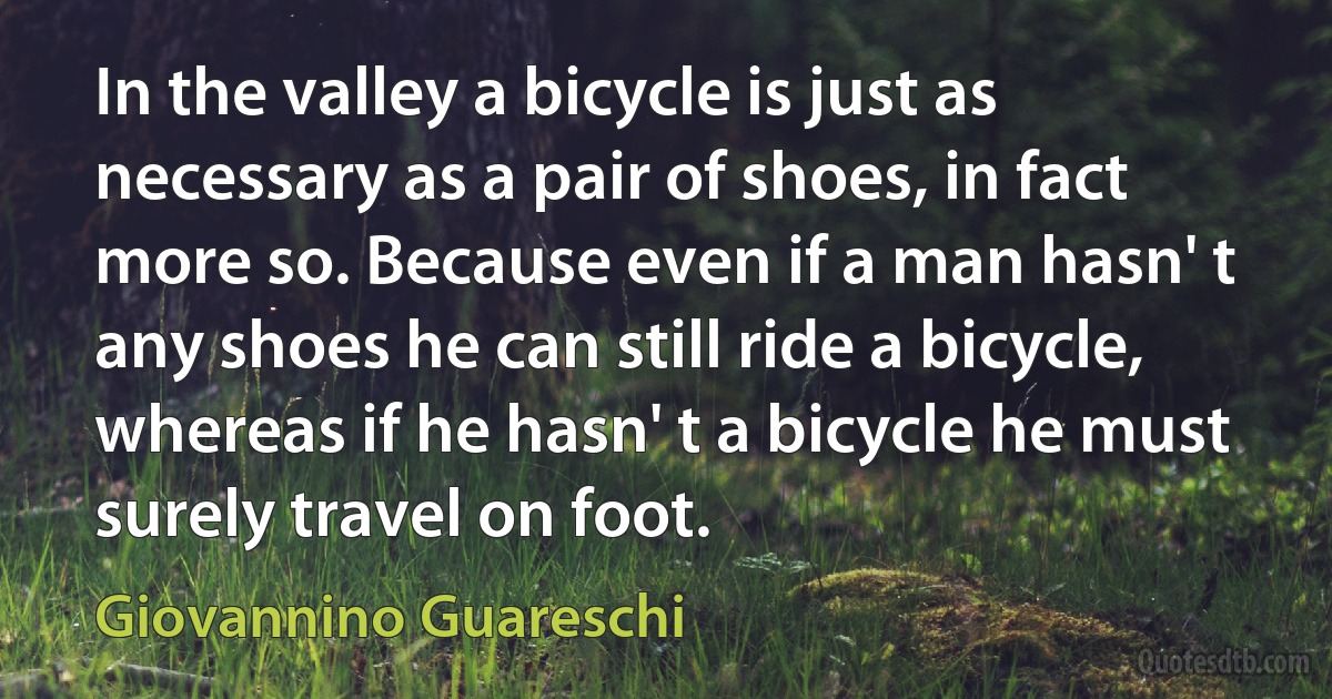 In the valley a bicycle is just as necessary as a pair of shoes, in fact more so. Because even if a man hasn' t any shoes he can still ride a bicycle, whereas if he hasn' t a bicycle he must surely travel on foot. (Giovannino Guareschi)