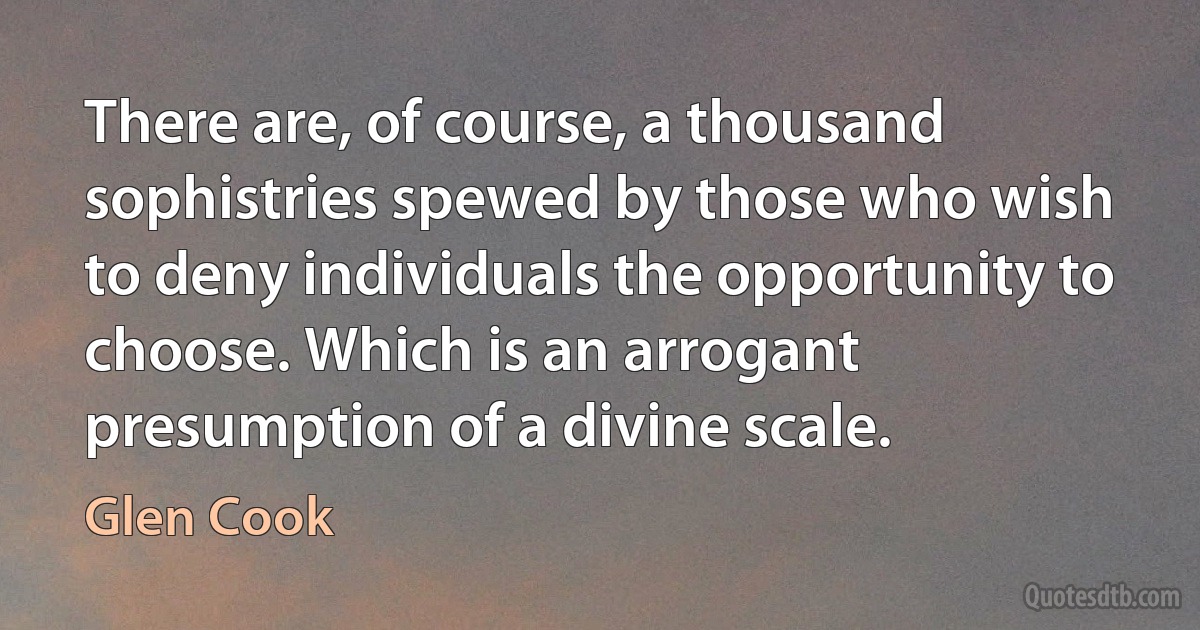 There are, of course, a thousand sophistries spewed by those who wish to deny individuals the opportunity to choose. Which is an arrogant presumption of a divine scale. (Glen Cook)