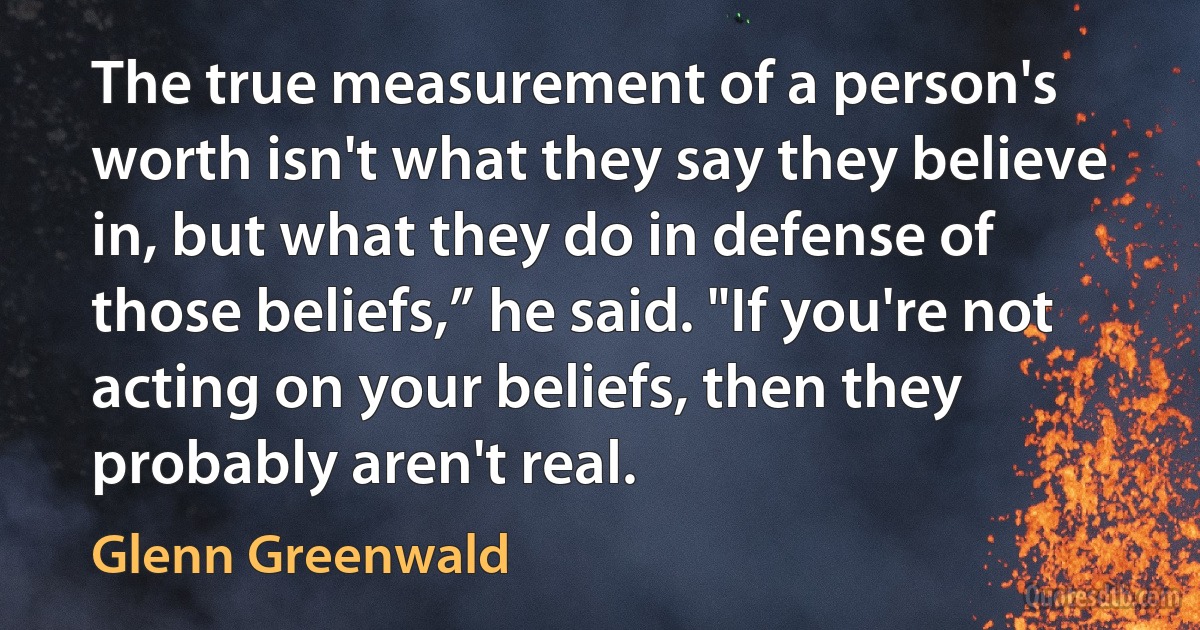 The true measurement of a person's worth isn't what they say they believe in, but what they do in defense of those beliefs,” he said. "If you're not acting on your beliefs, then they probably aren't real. (Glenn Greenwald)