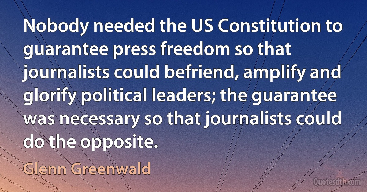 Nobody needed the US Constitution to guarantee press freedom so that journalists could befriend, amplify and glorify political leaders; the guarantee was necessary so that journalists could do the opposite. (Glenn Greenwald)