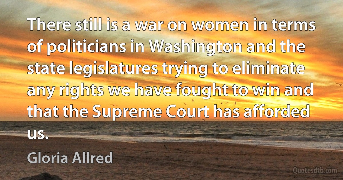 There still is a war on women in terms of politicians in Washington and the state legislatures trying to eliminate any rights we have fought to win and that the Supreme Court has afforded us. (Gloria Allred)