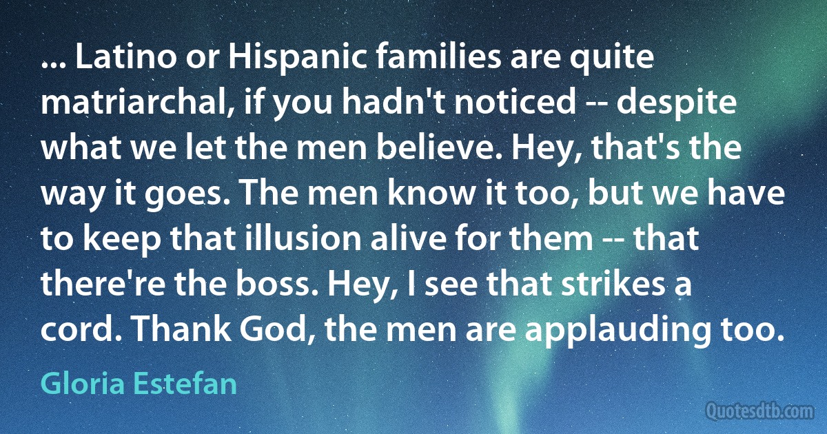 ... Latino or Hispanic families are quite matriarchal, if you hadn't noticed -- despite what we let the men believe. Hey, that's the way it goes. The men know it too, but we have to keep that illusion alive for them -- that there're the boss. Hey, I see that strikes a cord. Thank God, the men are applauding too. (Gloria Estefan)