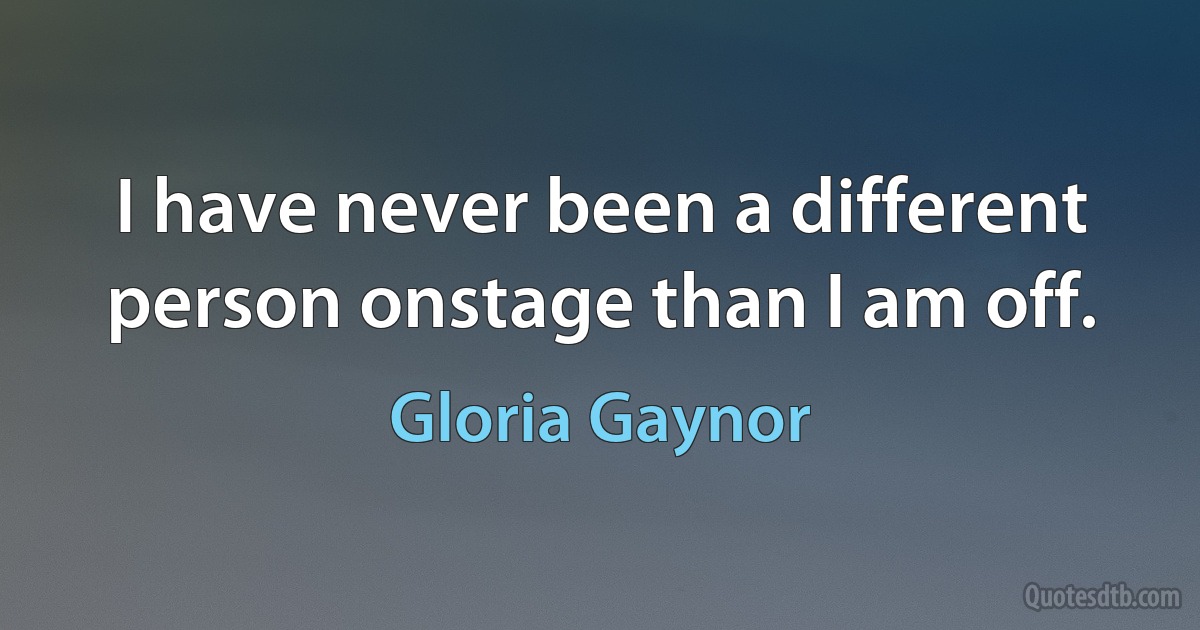 I have never been a different person onstage than I am off. (Gloria Gaynor)