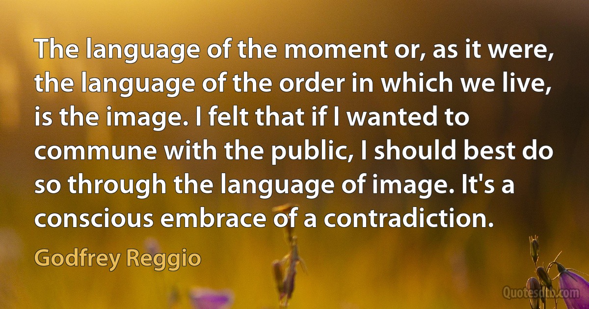 The language of the moment or, as it were, the language of the order in which we live, is the image. I felt that if I wanted to commune with the public, I should best do so through the language of image. It's a conscious embrace of a contradiction. (Godfrey Reggio)