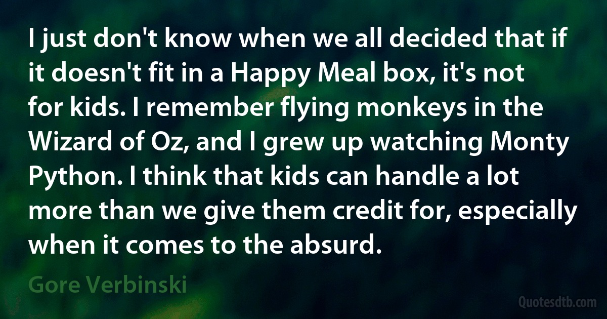 I just don't know when we all decided that if it doesn't fit in a Happy Meal box, it's not for kids. I remember flying monkeys in the Wizard of Oz, and I grew up watching Monty Python. I think that kids can handle a lot more than we give them credit for, especially when it comes to the absurd. (Gore Verbinski)