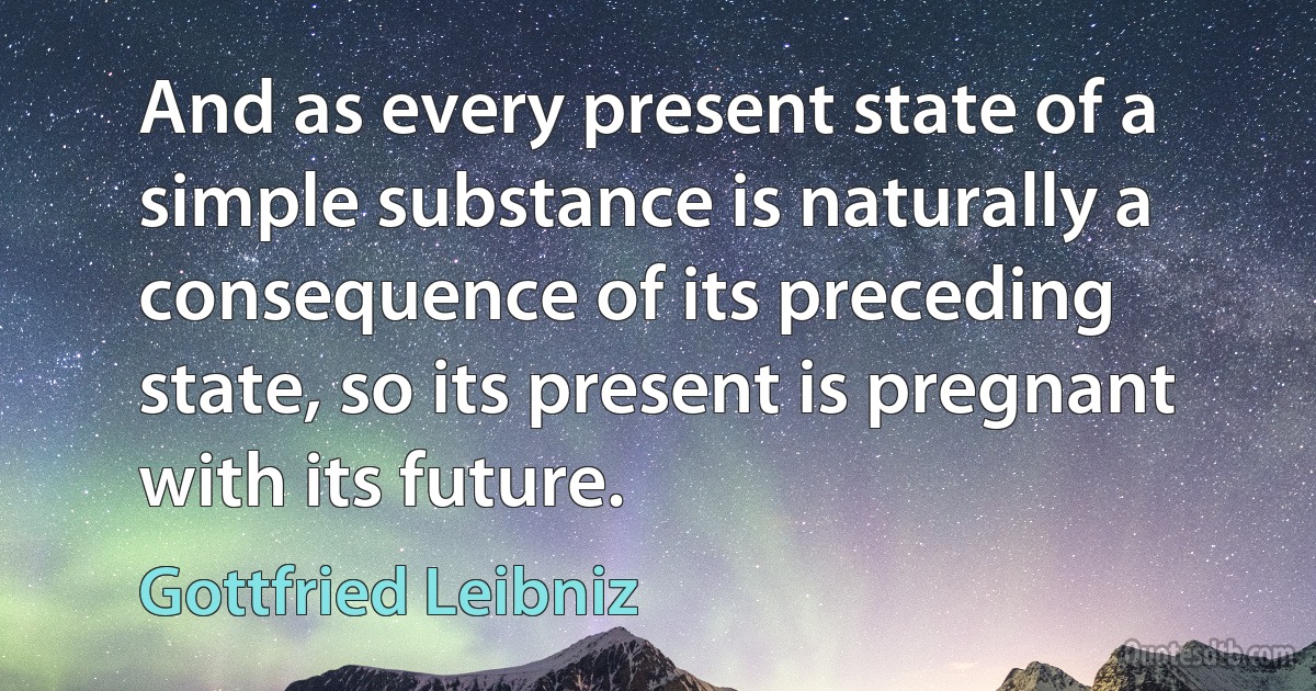 And as every present state of a simple substance is naturally a consequence of its preceding state, so its present is pregnant with its future. (Gottfried Leibniz)