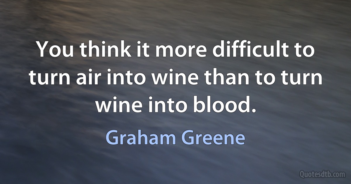 You think it more difficult to turn air into wine than to turn wine into blood. (Graham Greene)