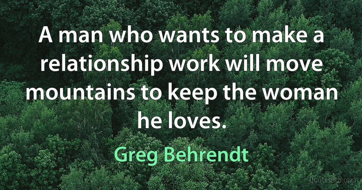 A man who wants to make a relationship work will move mountains to keep the woman he loves. (Greg Behrendt)