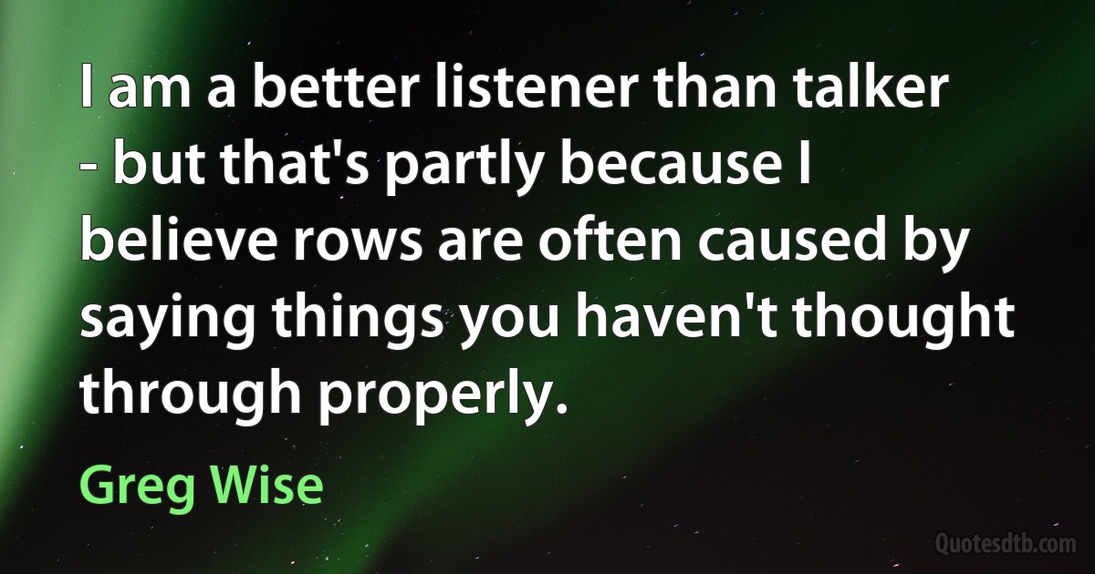 I am a better listener than talker - but that's partly because I believe rows are often caused by saying things you haven't thought through properly. (Greg Wise)