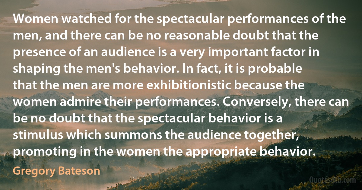 Women watched for the spectacular performances of the men, and there can be no reasonable doubt that the presence of an audience is a very important factor in shaping the men's behavior. In fact, it is probable that the men are more exhibitionistic because the women admire their performances. Conversely, there can be no doubt that the spectacular behavior is a stimulus which summons the audience together, promoting in the women the appropriate behavior. (Gregory Bateson)