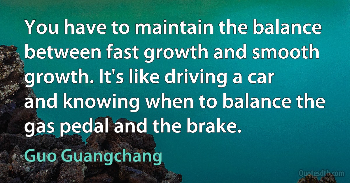 You have to maintain the balance between fast growth and smooth growth. It's like driving a car and knowing when to balance the gas pedal and the brake. (Guo Guangchang)