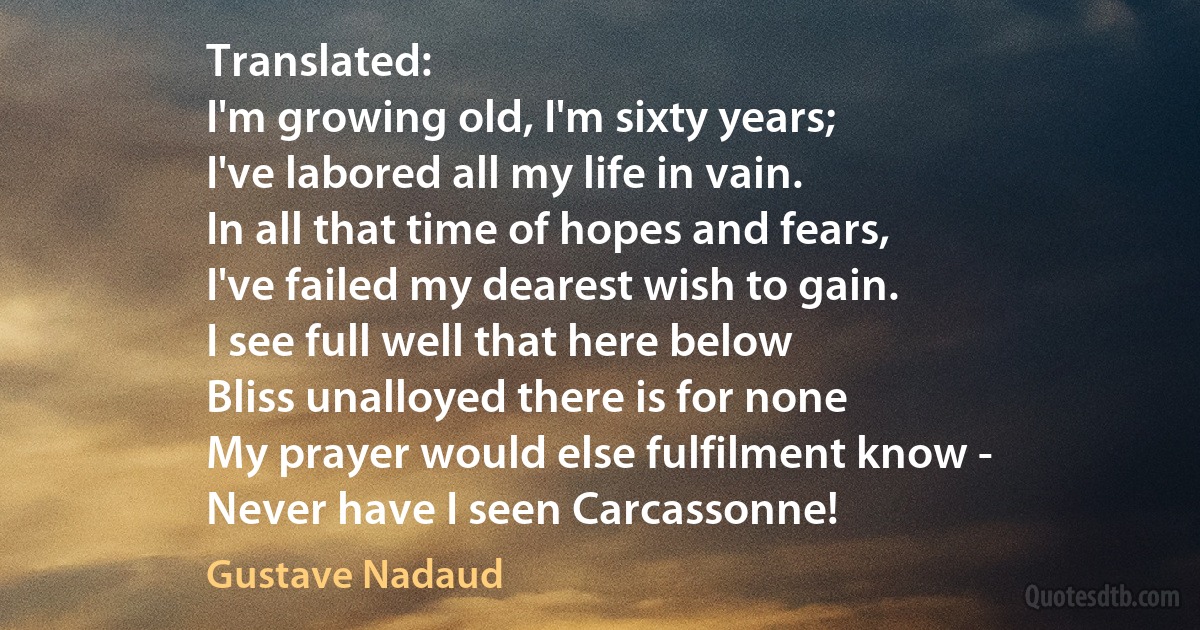 Translated:
I'm growing old, I'm sixty years;
I've labored all my life in vain.
In all that time of hopes and fears,
I've failed my dearest wish to gain.
I see full well that here below
Bliss unalloyed there is for none
My prayer would else fulfilment know -
Never have I seen Carcassonne! (Gustave Nadaud)