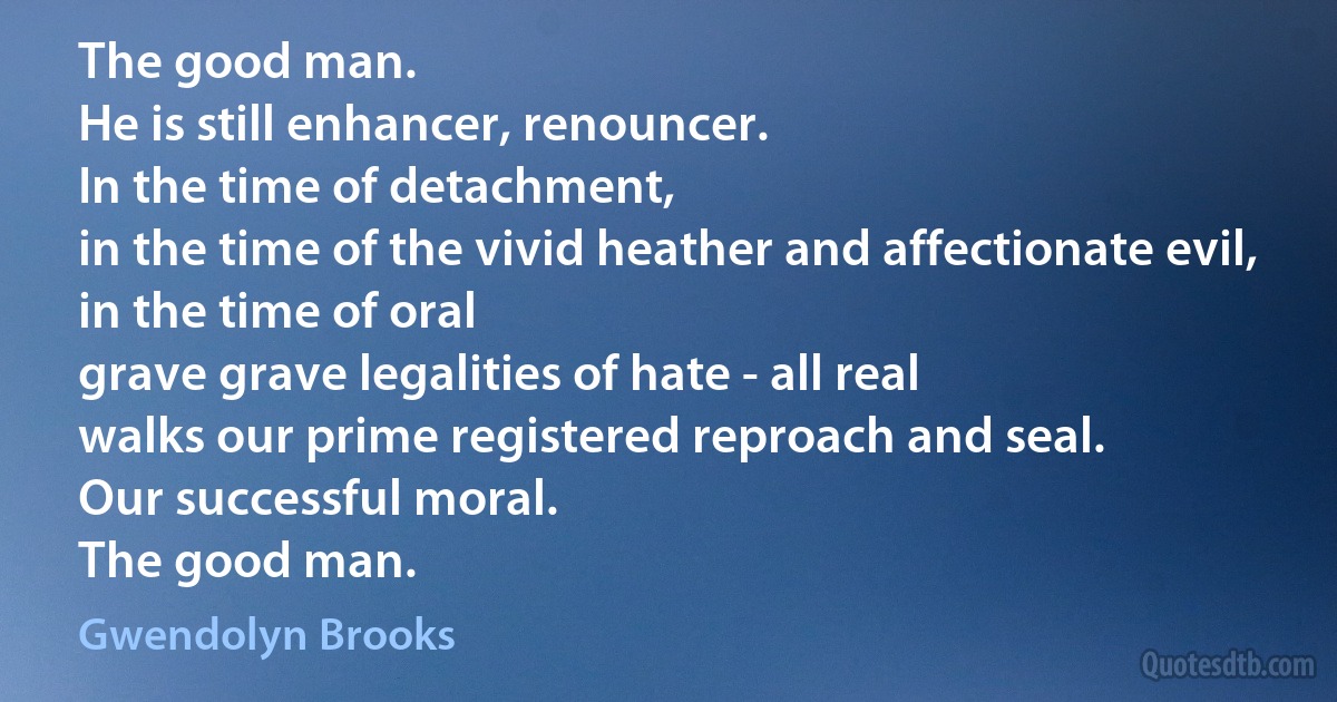 The good man.
He is still enhancer, renouncer.
In the time of detachment,
in the time of the vivid heather and affectionate evil,
in the time of oral
grave grave legalities of hate - all real
walks our prime registered reproach and seal.
Our successful moral.
The good man. (Gwendolyn Brooks)