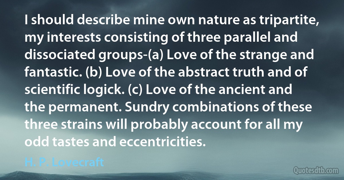 I should describe mine own nature as tripartite, my interests consisting of three parallel and dissociated groups-(a) Love of the strange and fantastic. (b) Love of the abstract truth and of scientific logick. (c) Love of the ancient and the permanent. Sundry combinations of these three strains will probably account for all my odd tastes and eccentricities. (H. P. Lovecraft)