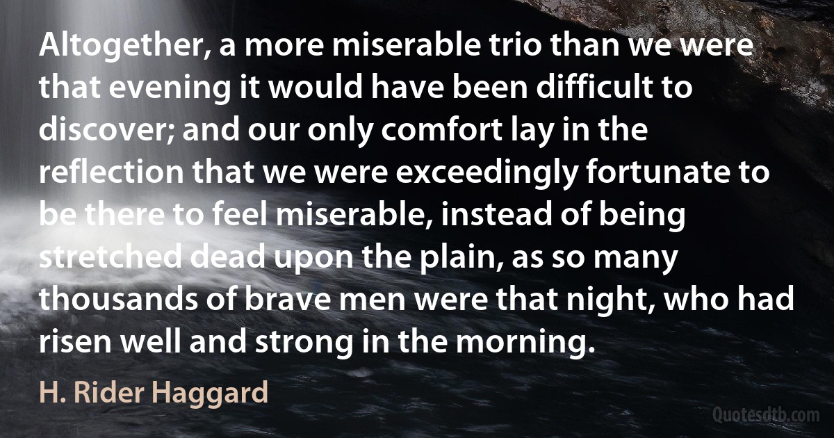 Altogether, a more miserable trio than we were that evening it would have been difficult to discover; and our only comfort lay in the reflection that we were exceedingly fortunate to be there to feel miserable, instead of being stretched dead upon the plain, as so many thousands of brave men were that night, who had risen well and strong in the morning. (H. Rider Haggard)