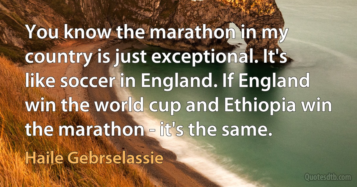 You know the marathon in my country is just exceptional. It's like soccer in England. If England win the world cup and Ethiopia win the marathon - it's the same. (Haile Gebrselassie)