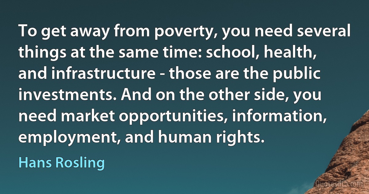 To get away from poverty, you need several things at the same time: school, health, and infrastructure - those are the public investments. And on the other side, you need market opportunities, information, employment, and human rights. (Hans Rosling)