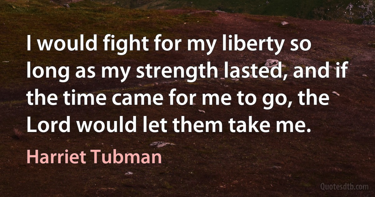 I would fight for my liberty so long as my strength lasted, and if the time came for me to go, the Lord would let them take me. (Harriet Tubman)