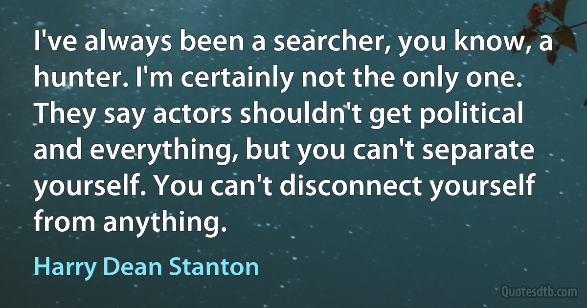 I've always been a searcher, you know, a hunter. I'm certainly not the only one. They say actors shouldn't get political and everything, but you can't separate yourself. You can't disconnect yourself from anything. (Harry Dean Stanton)