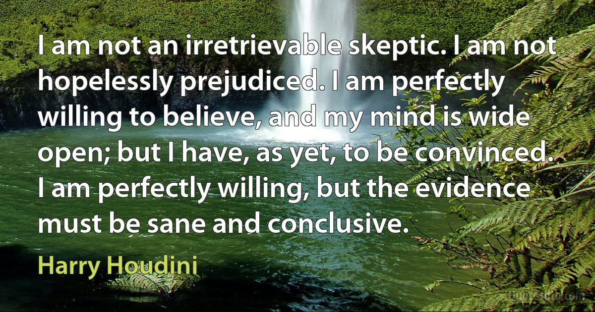 I am not an irretrievable skeptic. I am not hopelessly prejudiced. I am perfectly willing to believe, and my mind is wide open; but I have, as yet, to be convinced. I am perfectly willing, but the evidence must be sane and conclusive. (Harry Houdini)