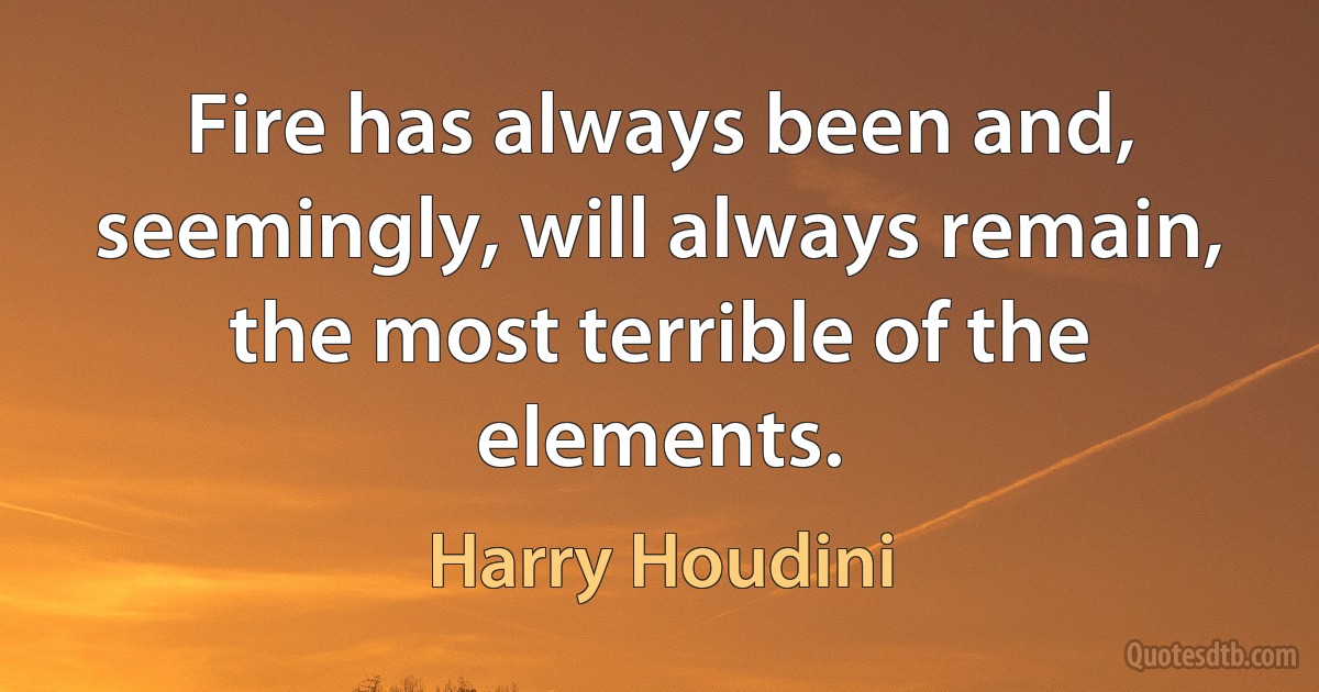 Fire has always been and, seemingly, will always remain, the most terrible of the elements. (Harry Houdini)