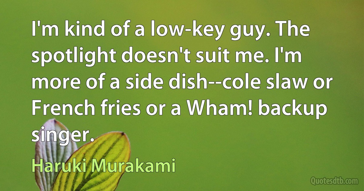 I'm kind of a low-key guy. The spotlight doesn't suit me. I'm more of a side dish--cole slaw or French fries or a Wham! backup singer. (Haruki Murakami)