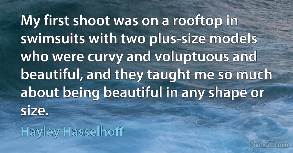 My first shoot was on a rooftop in swimsuits with two plus-size models who were curvy and voluptuous and beautiful, and they taught me so much about being beautiful in any shape or size. (Hayley Hasselhoff)