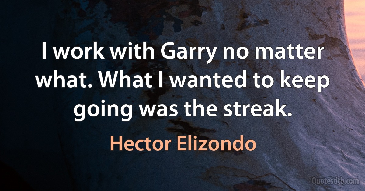 I work with Garry no matter what. What I wanted to keep going was the streak. (Hector Elizondo)