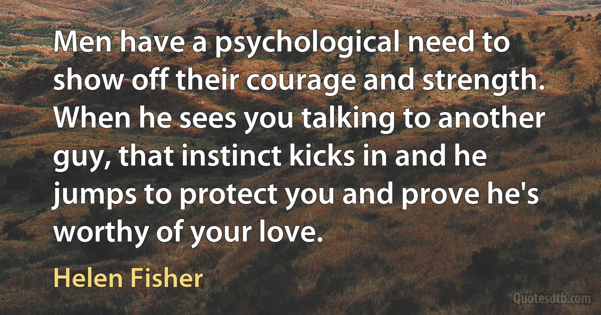 Men have a psychological need to show off their courage and strength. When he sees you talking to another guy, that instinct kicks in and he jumps to protect you and prove he's worthy of your love. (Helen Fisher)