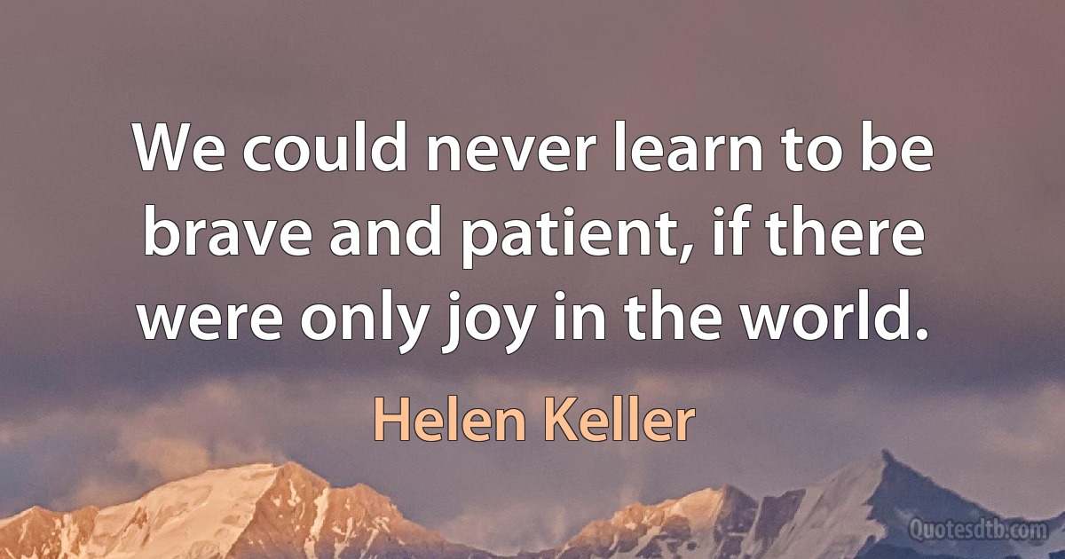 We could never learn to be brave and patient, if there were only joy in the world. (Helen Keller)