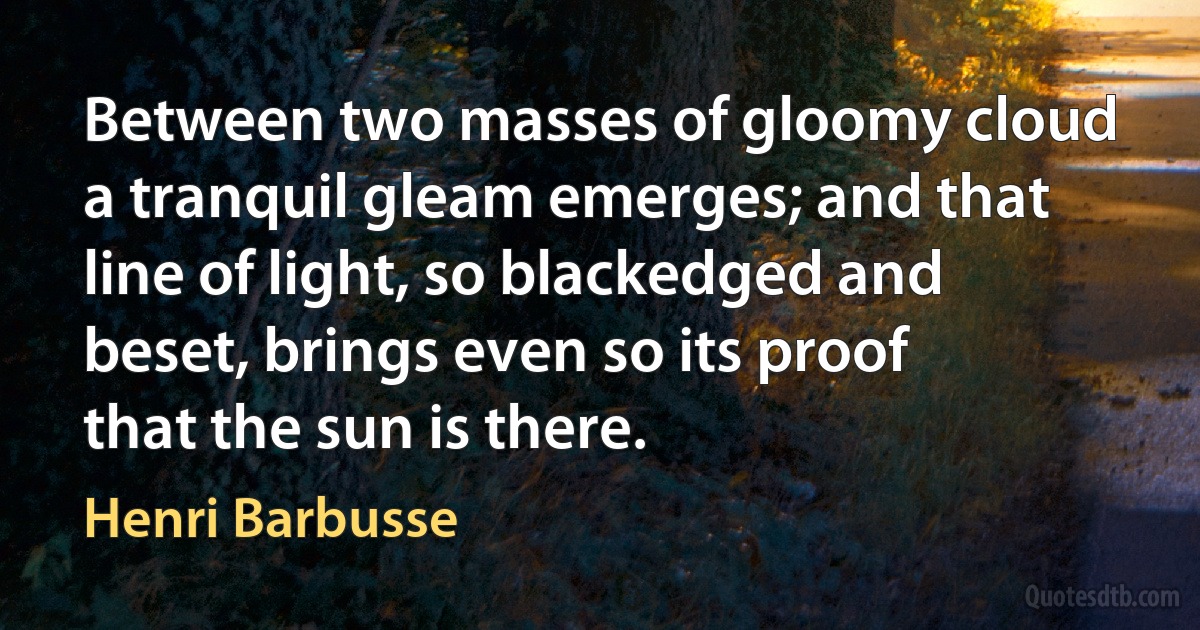 Between two masses of gloomy cloud a tranquil gleam emerges; and that line of light, so blackedged and beset, brings even so its proof that the sun is there. (Henri Barbusse)