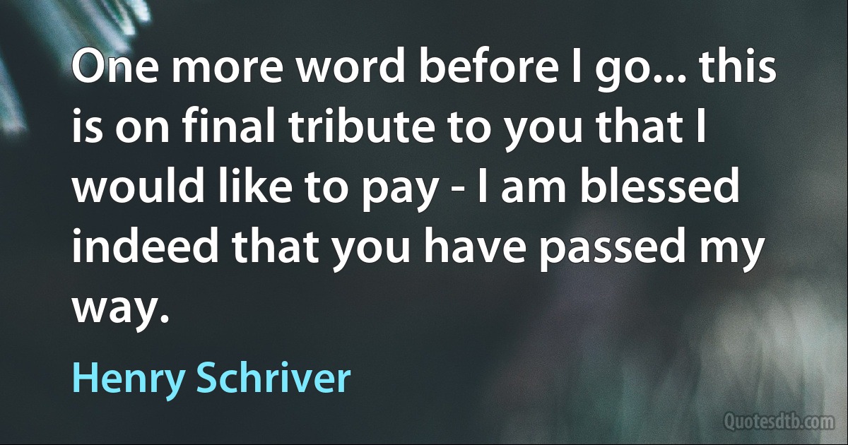 One more word before I go... this is on final tribute to you that I would like to pay - I am blessed indeed that you have passed my way. (Henry Schriver)