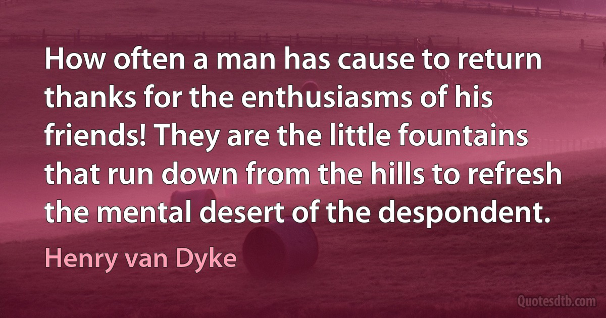 How often a man has cause to return thanks for the enthusiasms of his friends! They are the little fountains that run down from the hills to refresh the mental desert of the despondent. (Henry van Dyke)