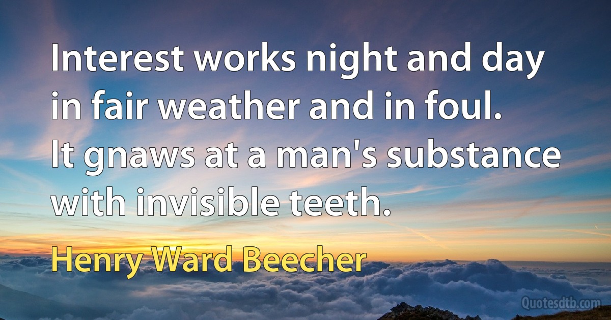 Interest works night and day in fair weather and in foul. It gnaws at a man's substance with invisible teeth. (Henry Ward Beecher)