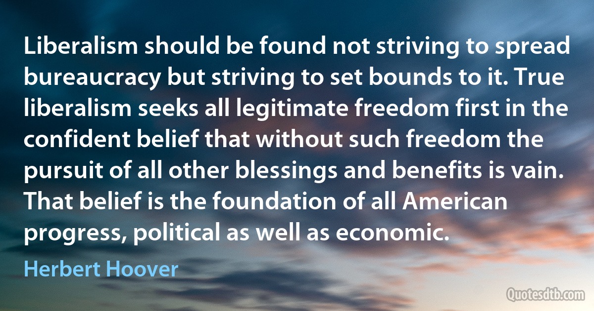 Liberalism should be found not striving to spread bureaucracy but striving to set bounds to it. True liberalism seeks all legitimate freedom first in the confident belief that without such freedom the pursuit of all other blessings and benefits is vain. That belief is the foundation of all American progress, political as well as economic. (Herbert Hoover)