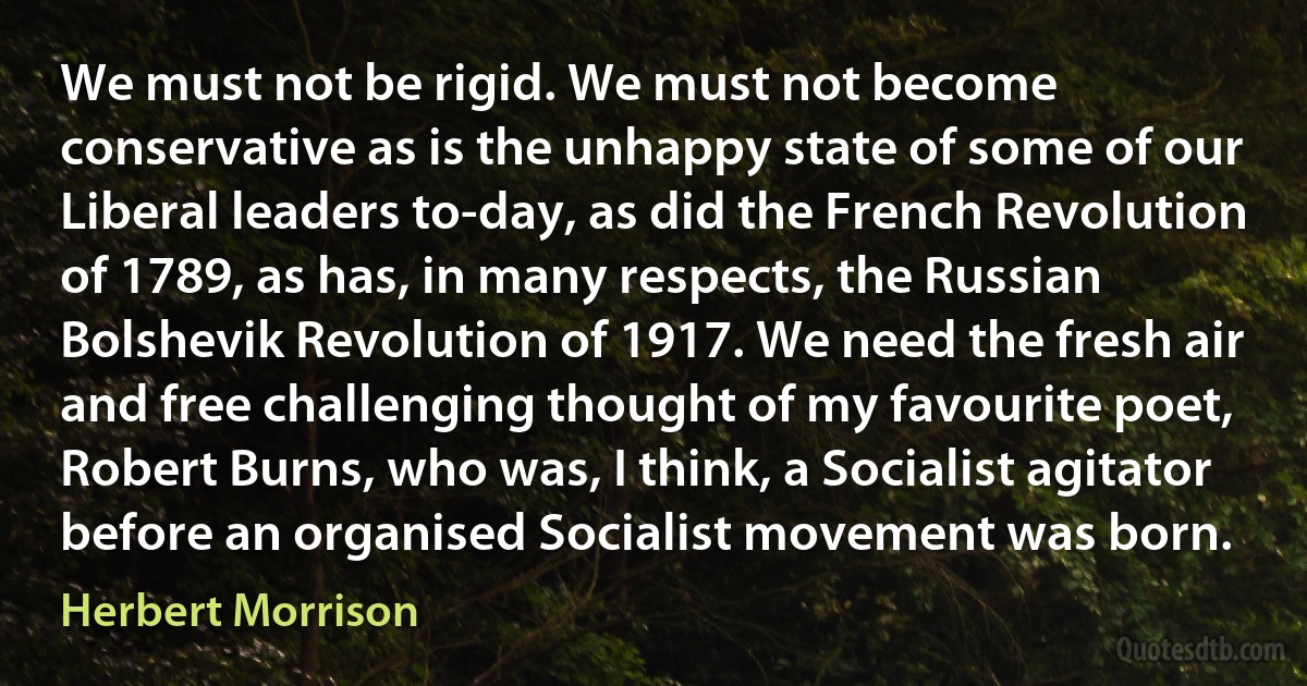 We must not be rigid. We must not become conservative as is the unhappy state of some of our Liberal leaders to-day, as did the French Revolution of 1789, as has, in many respects, the Russian Bolshevik Revolution of 1917. We need the fresh air and free challenging thought of my favourite poet, Robert Burns, who was, I think, a Socialist agitator before an organised Socialist movement was born. (Herbert Morrison)