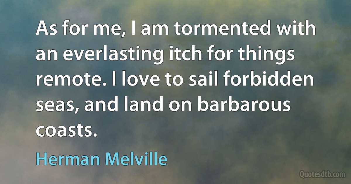 As for me, I am tormented with an everlasting itch for things remote. I love to sail forbidden seas, and land on barbarous coasts. (Herman Melville)