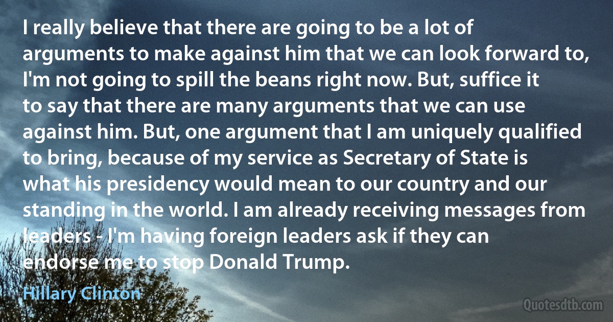 I really believe that there are going to be a lot of arguments to make against him that we can look forward to, I'm not going to spill the beans right now. But, suffice it to say that there are many arguments that we can use against him. But, one argument that I am uniquely qualified to bring, because of my service as Secretary of State is what his presidency would mean to our country and our standing in the world. I am already receiving messages from leaders - I'm having foreign leaders ask if they can endorse me to stop Donald Trump. (Hillary Clinton)